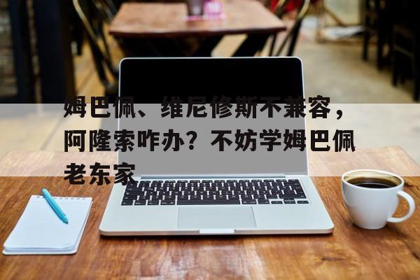 包含姆巴佩、维尼修斯不兼容，阿隆索咋办？不妨学姆巴佩老东家的词条